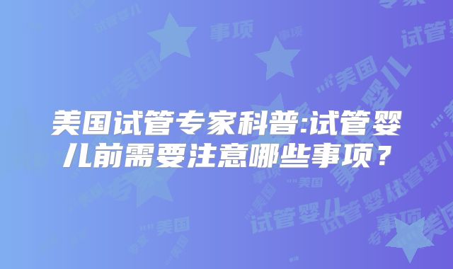 美国试管专家科普:试管婴儿前需要注意哪些事项?