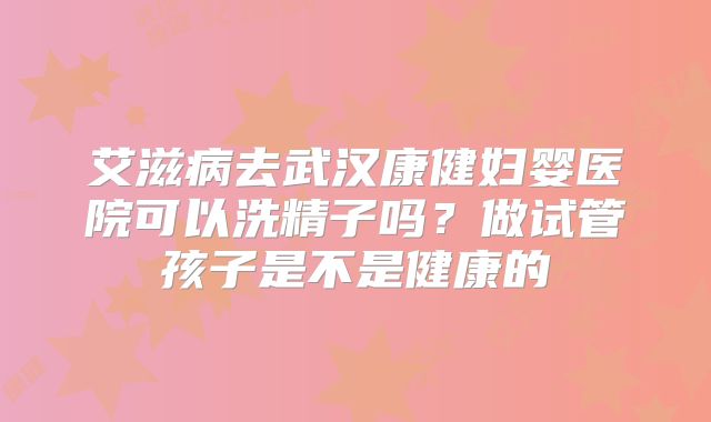艾滋病去武汉康健妇婴医院可以洗精子吗？做试管孩子是不是健康的
