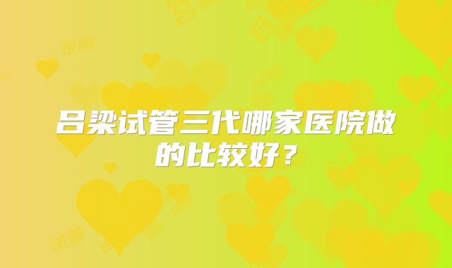 吕梁试管三代哪家医院做的比较好?