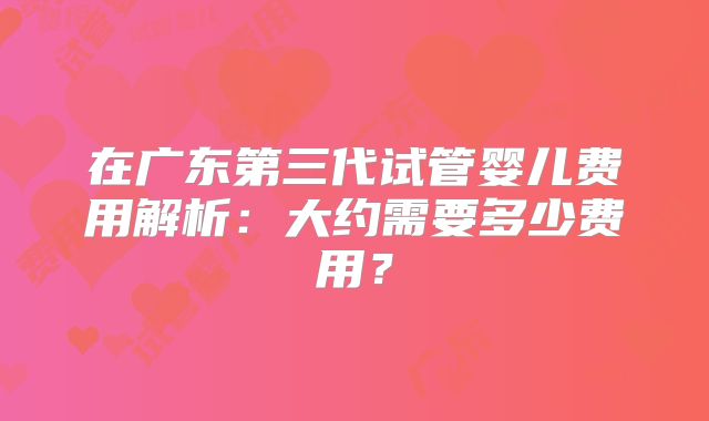 在广东第三代试管婴儿费用解析:大约需要多少费用?
