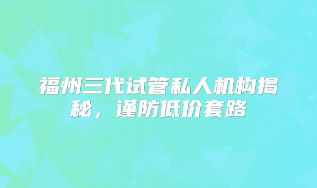 福州三代试管私人机构揭秘，谨防低价套路