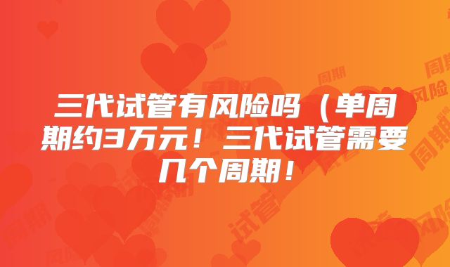 三代试管有风险吗(单周期约3万元!三代试管需要几个周期!