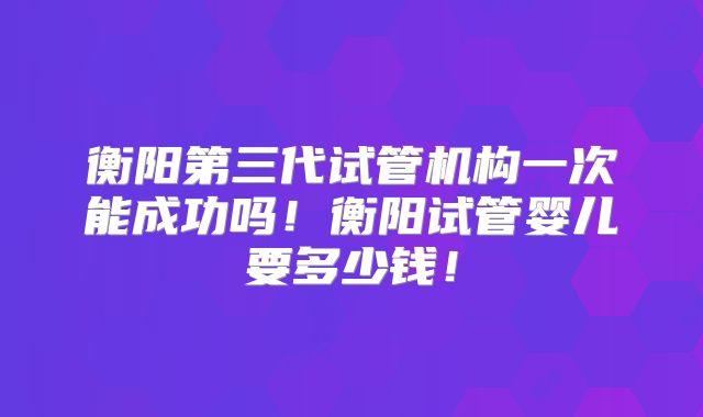 衡阳第三代试管机构一次能成功吗!衡阳试管婴儿要多少钱!