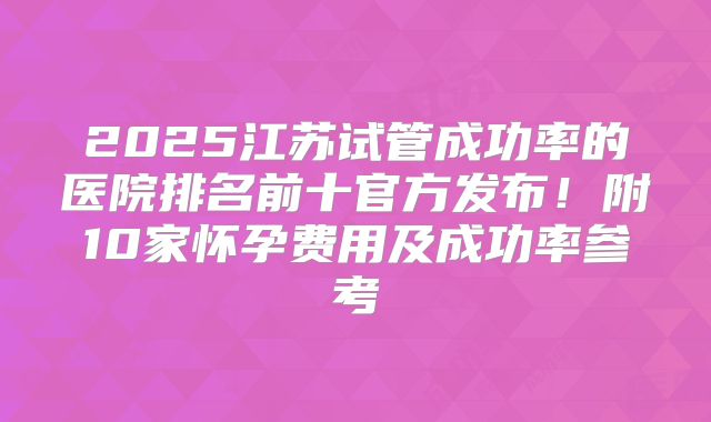 2025江苏试管成功率的医院排名前十官方发布！附10家怀孕费用及成功率参考