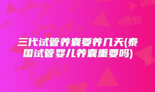 三代试管养囊要养几天(泰国试管婴儿养囊重要吗)