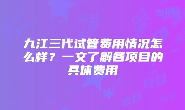 九江三代试管费用情况怎么样?一文了解各项目的具体费用