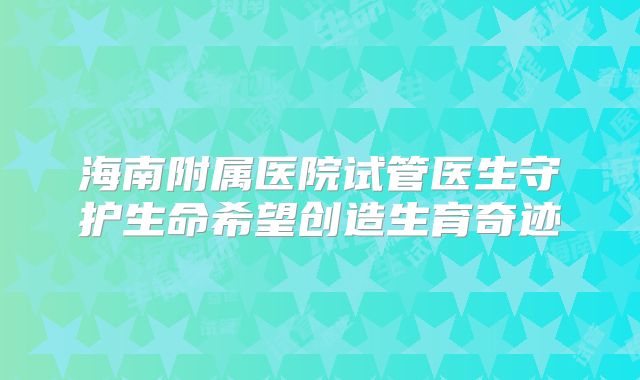 海南附属医院试管医生守护生命希望创造生育奇迹