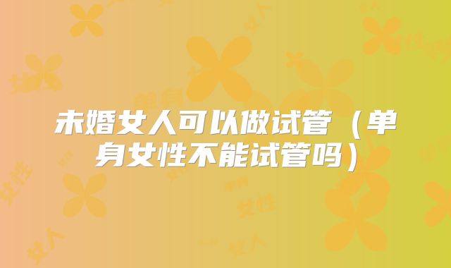 未婚女人可以做试管（单身女性不能试管吗）