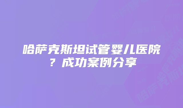 哈萨克斯坦试管婴儿医院?成功案例分享