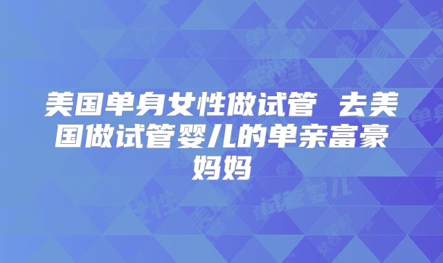 美国单身女性做试管 去美国做试管婴儿的单亲富豪妈妈