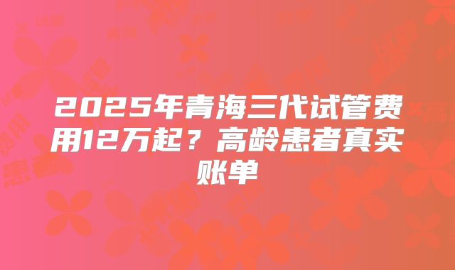2025年青海三代试管费用12万起？高龄患者真实账单