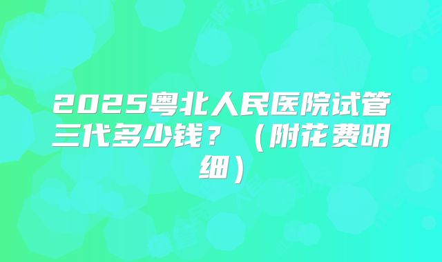 2025粤北人民医院试管三代多少钱？（附花费明细）