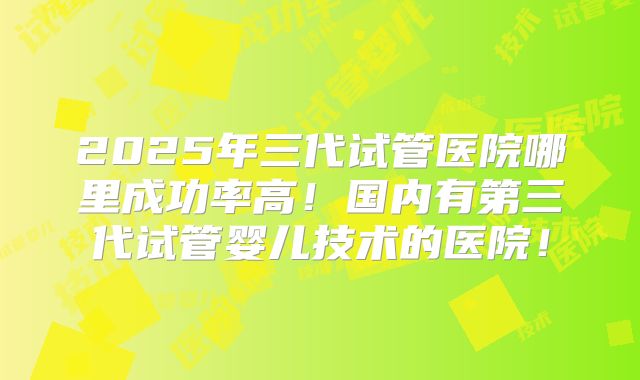 2025年三代试管医院哪里成功率高!国内有第三代试管婴儿技术的医院!
