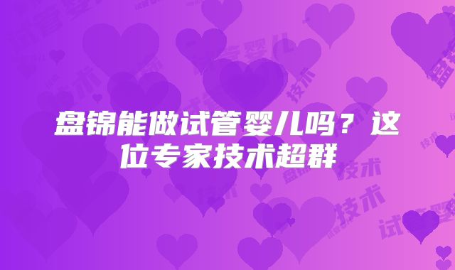 盘锦能做试管婴儿吗?这位专家技术超群