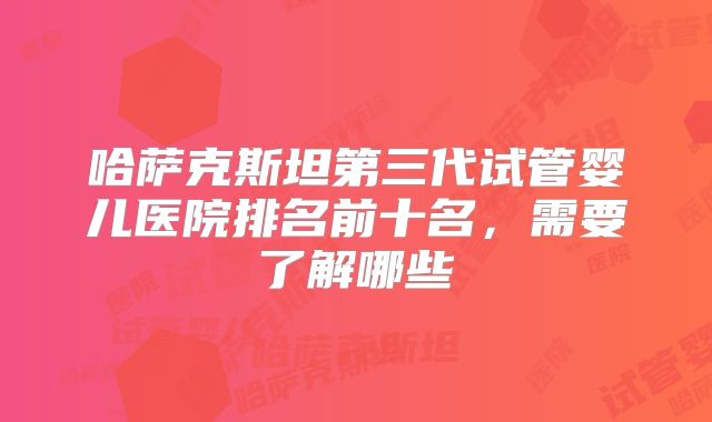 哈萨克斯坦第三代试管婴儿医院排名前十名,需要了解哪些
