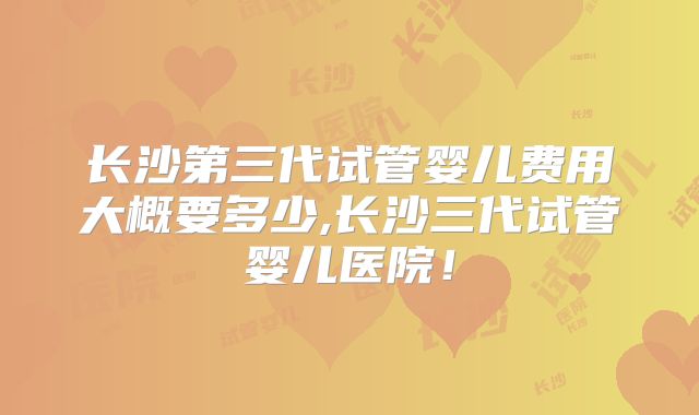 长沙第三代试管婴儿费用大概要多少,长沙三代试管婴儿医院!