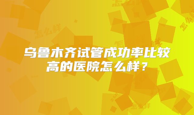 乌鲁木齐试管成功率比较高的医院怎么样?