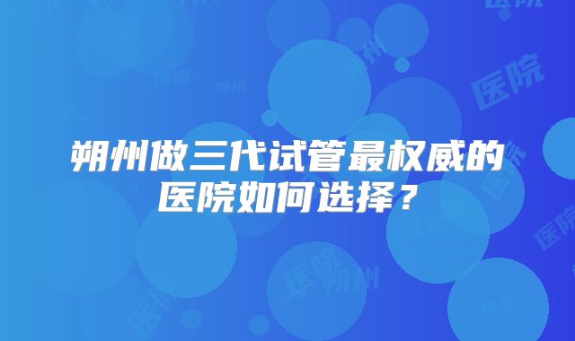 朔州做三代试管最权威的医院如何选择？
