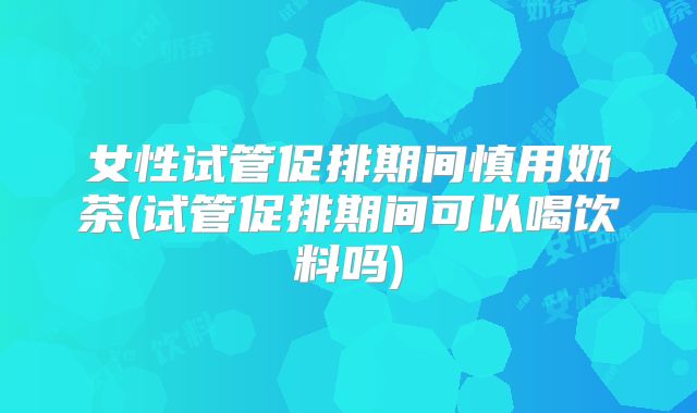 女性试管促排期间慎用奶茶(试管促排期间可以喝饮料吗)