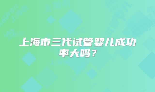上海市三代试管婴儿成功率大吗？