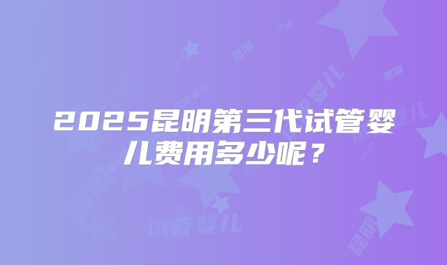 2025昆明第三代试管婴儿费用多少呢?