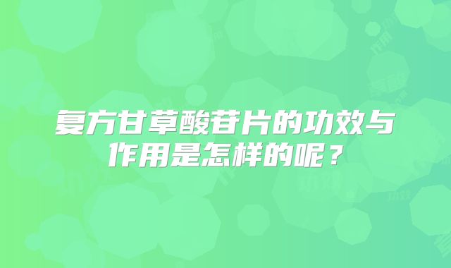 复方甘草酸苷片的功效与作用是怎样的呢？