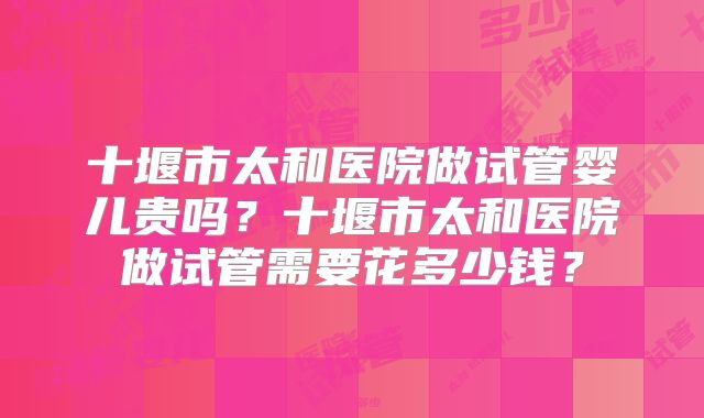 十堰市太和医院做试管婴儿贵吗?十堰市太和医院做试管需要花多少钱?