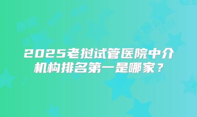 2025老挝试管医院中介机构排名第一是哪家？