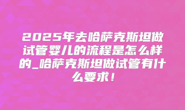 2025年去哈萨克斯坦做试管婴儿的流程是怎么样的_哈萨克斯坦做试管有什么要求!