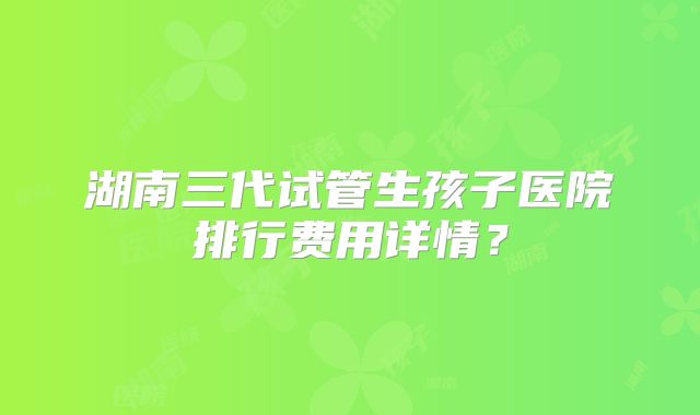 湖南三代试管生孩子医院排行费用详情？
