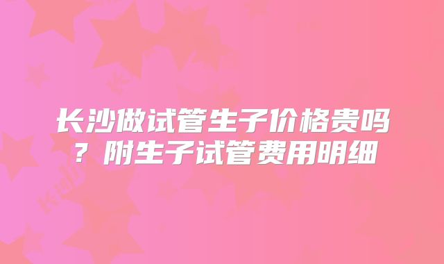 长沙做试管生子价格贵吗？附生子试管费用明细