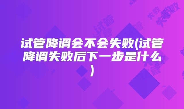 试管降调会不会失败(试管降调失败后下一步是什么)