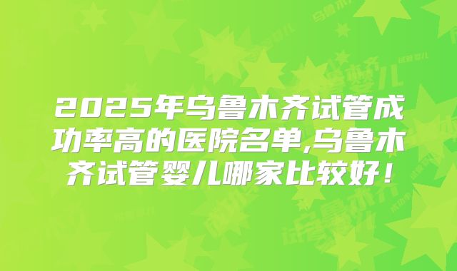 2025年乌鲁木齐试管成功率高的医院名单,乌鲁木齐试管婴儿哪家比较好!