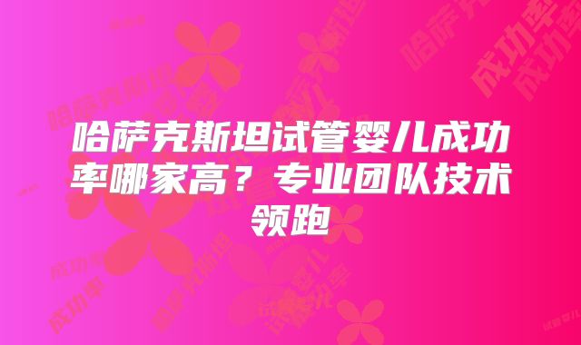 哈萨克斯坦试管婴儿成功率哪家高？专业团队技术领跑