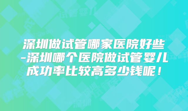 深圳做试管哪家医院好些-深圳哪个医院做试管婴儿成功率比较高多少钱呢!