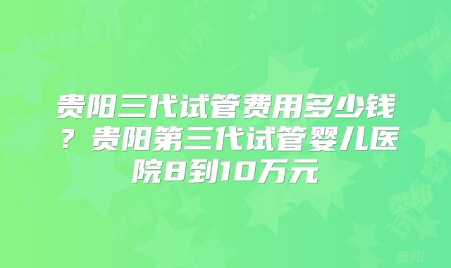 贵阳三代试管费用多少钱?贵阳第三代试管婴儿医院8到10万元