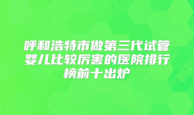 呼和浩特市做第三代试管婴儿比较厉害的医院排行榜前十出炉