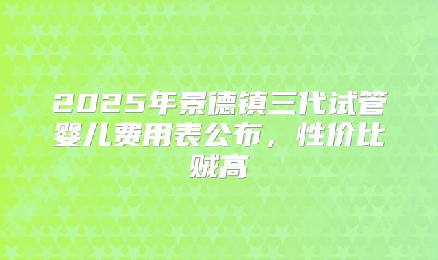 2025年景德镇三代试管婴儿费用表公布，性价比贼高