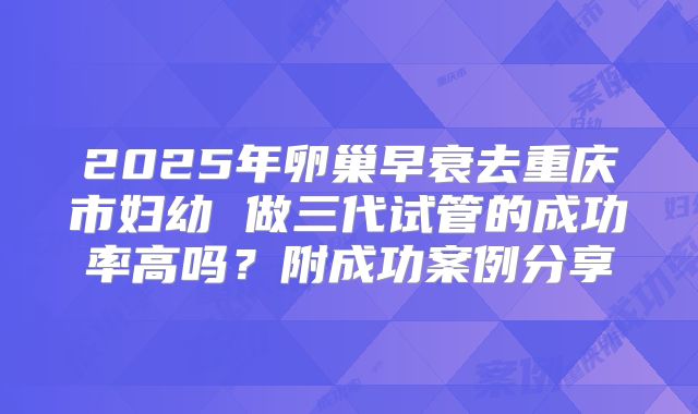 2025年卵巢早衰去重庆市妇幼 做三代试管的成功率高吗？附成功案例分享