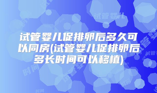试管婴儿促排卵后多久可以同房(试管婴儿促排卵后多长时间可以移植)