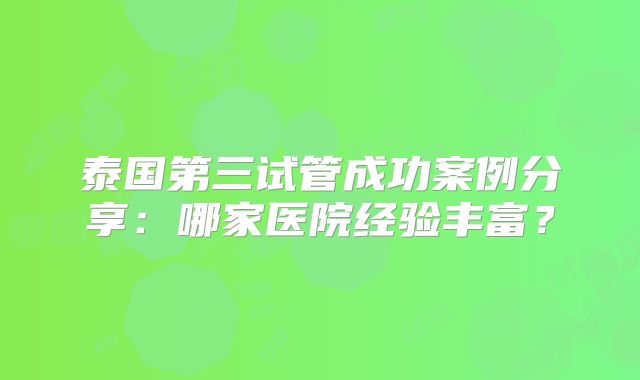 泰国第三试管成功案例分享：哪家医院经验丰富？
