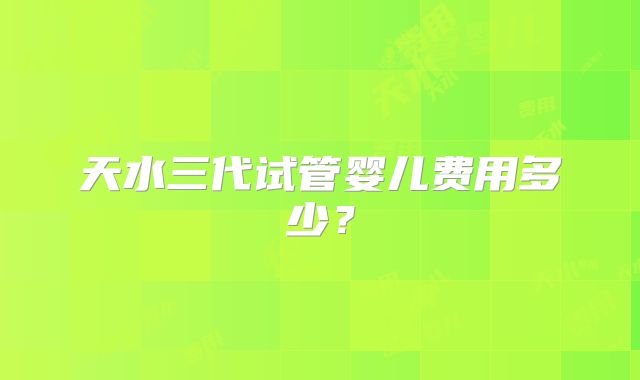 天水三代试管婴儿费用多少？