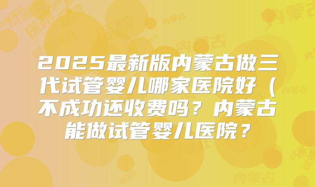 2025最新版内蒙古做三代试管婴儿哪家医院好(不成功还收费吗?内蒙古能做试管婴儿医院?