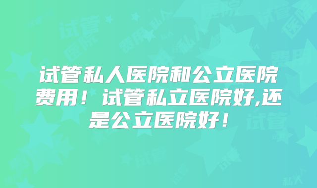 试管私人医院和公立医院费用!试管私立医院好,还是公立医院好!