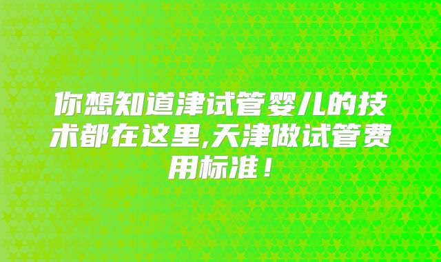 你想知道津试管婴儿的技术都在这里,天津做试管费用标准！