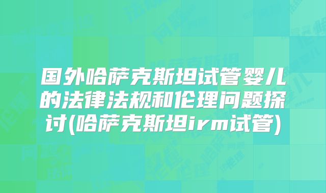 国外哈萨克斯坦试管婴儿的法律法规和伦理问题探讨(哈萨克斯坦irm试管)