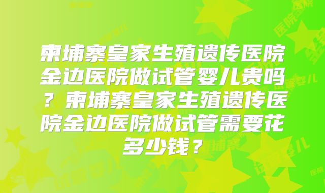柬埔寨皇家生殖遗传医院金边医院做试管婴儿贵吗？柬埔寨皇家生殖遗传医院金边医院做试管需要花多少钱？