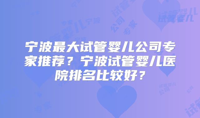 宁波最大试管婴儿公司专家推荐？宁波试管婴儿医院排名比较好？