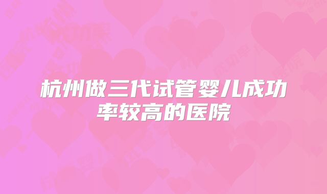 杭州做三代试管婴儿成功率较高的医院