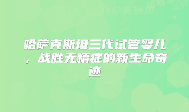 哈萨克斯坦三代试管婴儿，战胜无精症的新生命奇迹